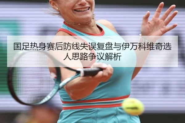 国足热身赛后防线失误复盘与伊万科维奇选人思路争议解析